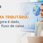 Dados, crédito e fluxo de caixa: o que muda com a Reforma Tributária